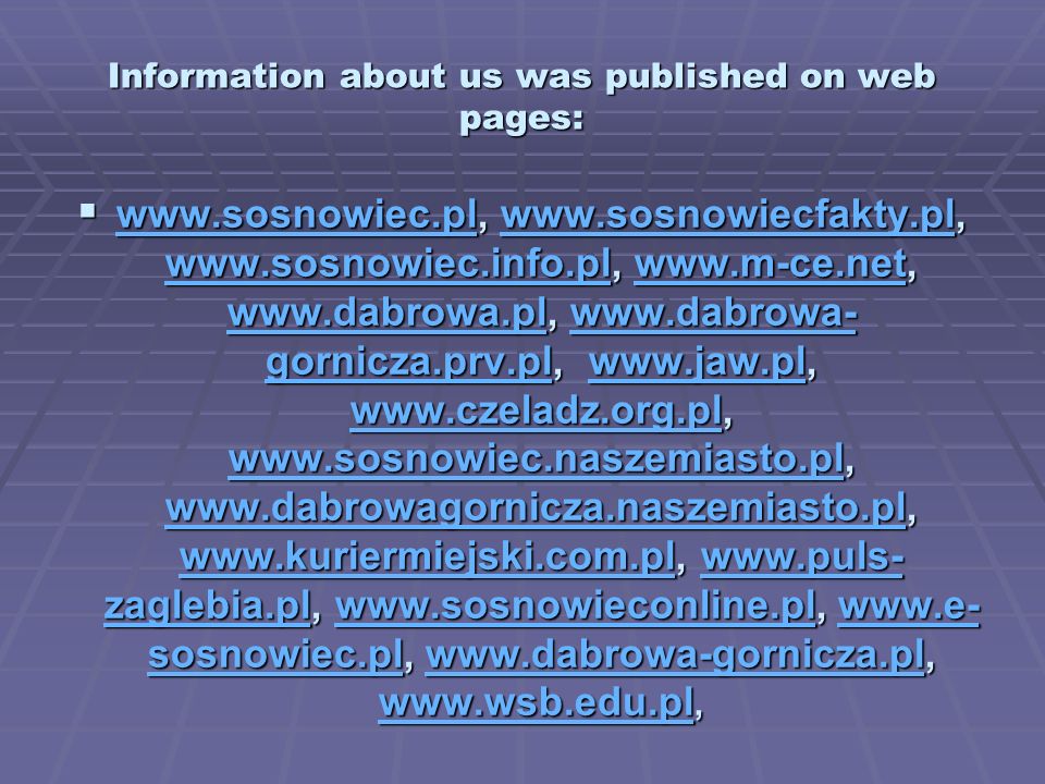 Information about us was published on web pages: gornicza.prv.pl, zaglebia.pl,     sosnowiec.pl, gornicza.prv.pl, zaglebia.pl,     sosnowiec.pl, gornicza.prv.plwww.jaw.pl zaglebia.plwww.sosnowieconline.plwww.e- sosnowiec.plwww.dabrowa-gornicza.pl gornicza.prv.plwww.jaw.pl zaglebia.plwww.sosnowieconline.plwww.e- sosnowiec.plwww.dabrowa-gornicza.pl