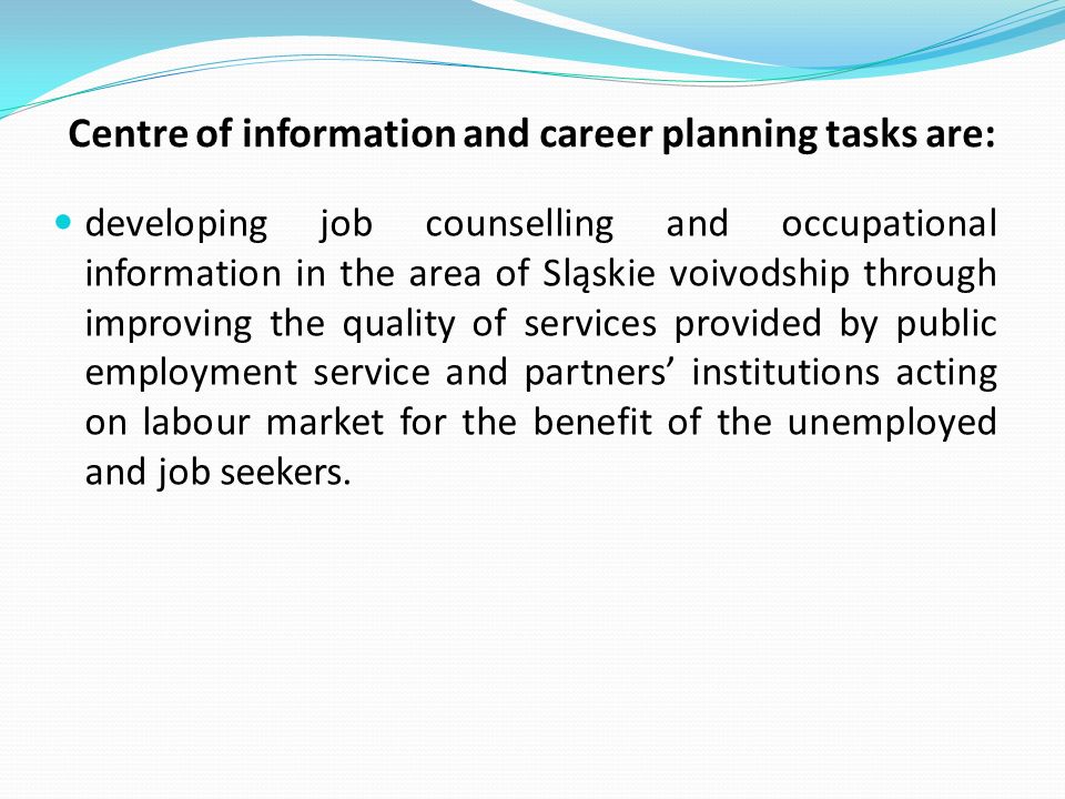Centre of information and career planning tasks are: developing job counselling and occupational information in the area of Sląskie voivodship through improving the quality of services provided by public employment service and partners institutions acting on labour market for the benefit of the unemployed and job seekers.