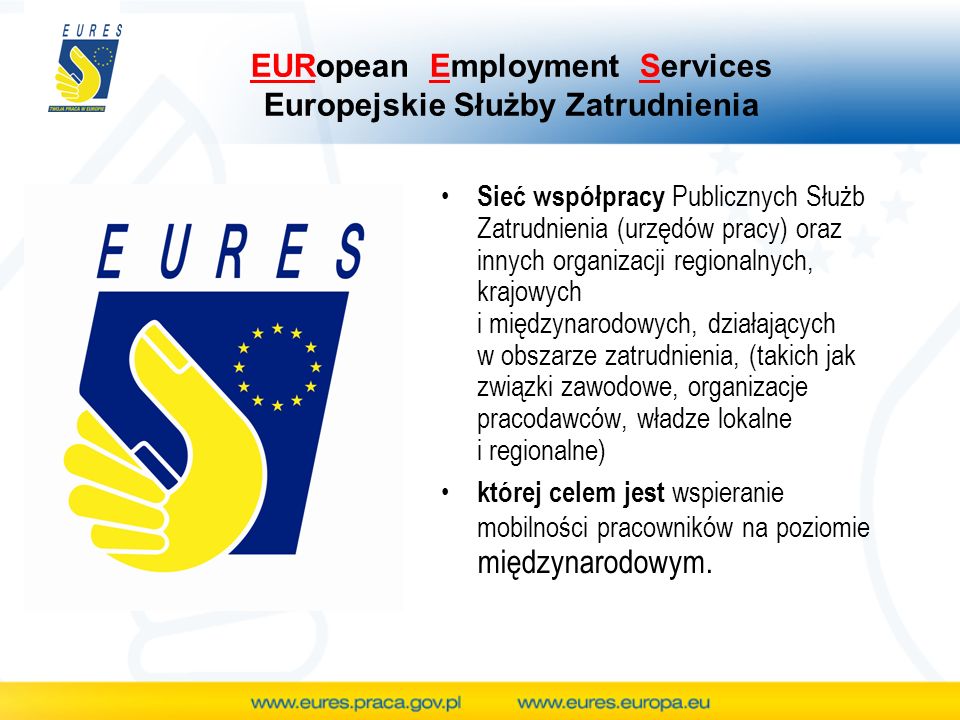 EURopean Employment Services Europejskie Służby Zatrudnienia Sieć współpracy Publicznych Służb Zatrudnienia (urzędów pracy) oraz innych organizacji regionalnych, krajowych i międzynarodowych, działających w obszarze zatrudnienia, (takich jak związki zawodowe, organizacje pracodawców, władze lokalne i regionalne) której celem jest wspieranie mobilności pracowników na poziomie międzynarodowym.