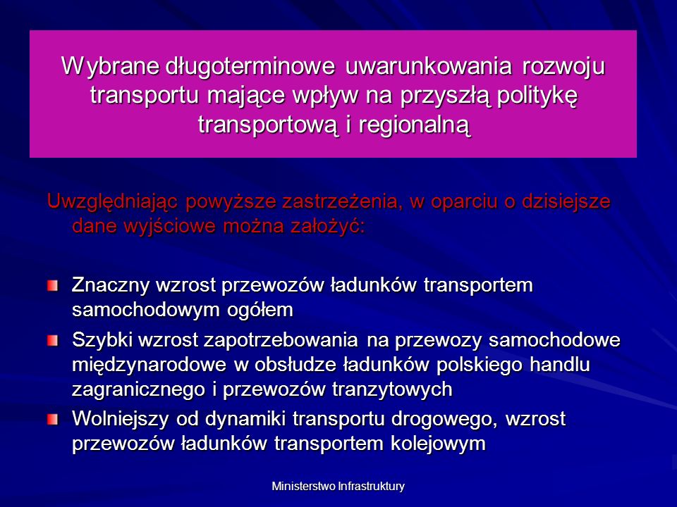 Ministerstwo Infrastruktury Wybrane długoterminowe uwarunkowania rozwoju transportu mające wpływ na przyszłą politykę transportową i regionalną Uwzględniając powyższe zastrzeżenia, w oparciu o dzisiejsze dane wyjściowe można założyć: Znaczny wzrost przewozów ładunków transportem samochodowym ogółem Szybki wzrost zapotrzebowania na przewozy samochodowe międzynarodowe w obsłudze ładunków polskiego handlu zagranicznego i przewozów tranzytowych Wolniejszy od dynamiki transportu drogowego, wzrost przewozów ładunków transportem kolejowym