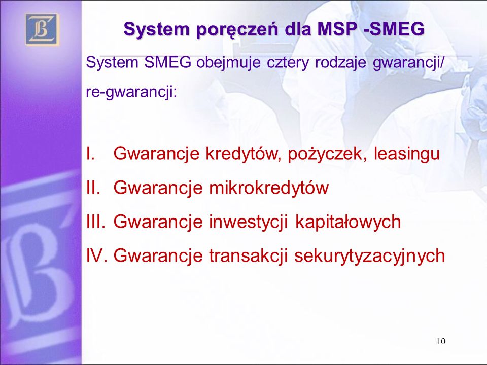 10 System poręczeń dla MSP -SMEG System SMEG obejmuje cztery rodzaje gwarancji/ re-gwarancji: I.Gwarancje kredytów, pożyczek, leasingu II.Gwarancje mikrokredytów III.Gwarancje inwestycji kapitałowych IV.Gwarancje transakcji sekurytyzacyjnych