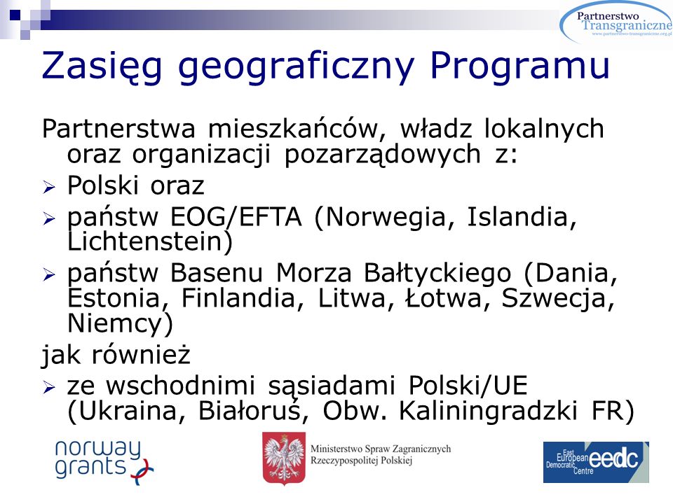 Zasięg geograficzny Programu Partnerstwa mieszkańców, władz lokalnych oraz organizacji pozarządowych z: Polski oraz państw EOG/EFTA (Norwegia, Islandia, Lichtenstein) państw Basenu Morza Bałtyckiego (Dania, Estonia, Finlandia, Litwa, Łotwa, Szwecja, Niemcy) jak również ze wschodnimi sąsiadami Polski/UE (Ukraina, Białoruś, Obw.