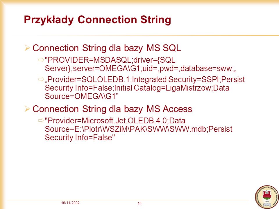 18/11/ Przykłady Connection String Connection String dla bazy MS SQL PROVIDER=MSDASQL;driver={SQL Server};server=OMEGA\G1;uid=;pwd=;database=sww; Provider=SQLOLEDB.1;Integrated Security=SSPI;Persist Security Info=False;Initial Catalog=LigaMistrzow;Data Source=OMEGA\G1 Connection String dla bazy MS Access Provider=Microsoft.Jet.OLEDB.4.0;Data Source=E:\Piotr\WSZiM\PAK\SWW\SWW.mdb;Persist Security Info=False
