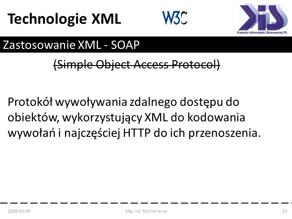 Technologie XML Zastosowanie XML - SOAP Protokół wywoływania zdalnego dostępu do obiektów, wykorzystujący XML do kodowania wywołań i najczęściej HTTP do ich przenoszenia.