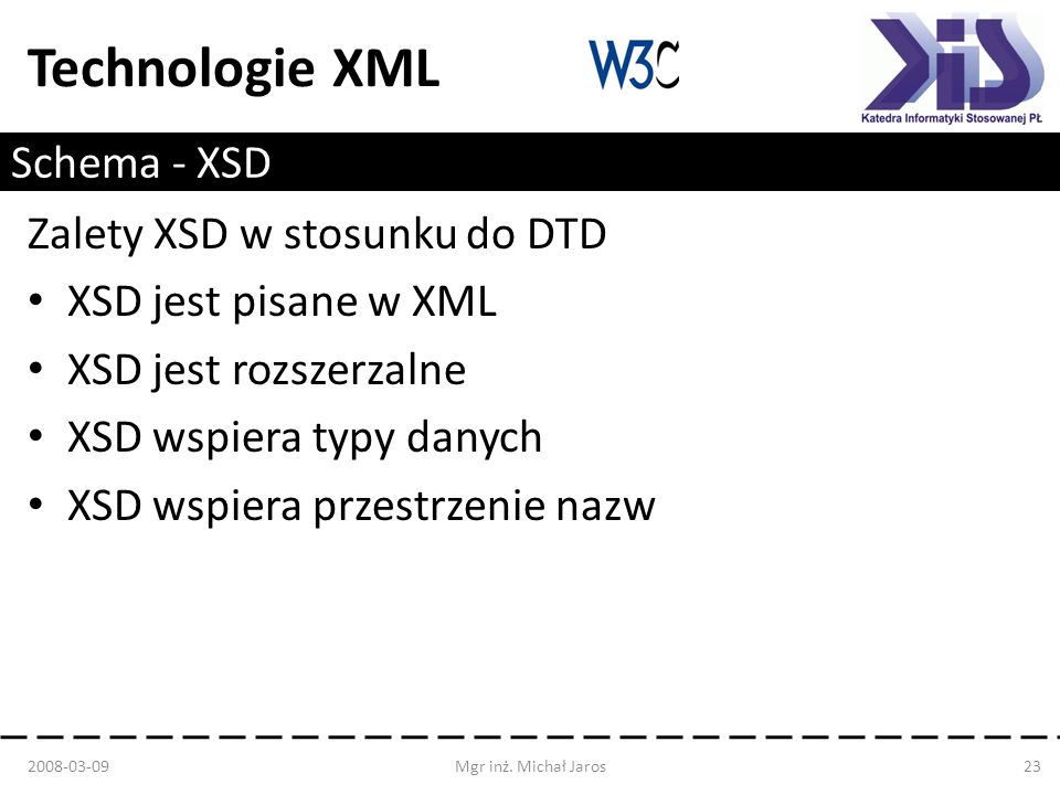 Technologie XML Schema - XSD Zalety XSD w stosunku do DTD XSD jest pisane w XML XSD jest rozszerzalne XSD wspiera typy danych XSD wspiera przestrzenie nazw Mgr inż.