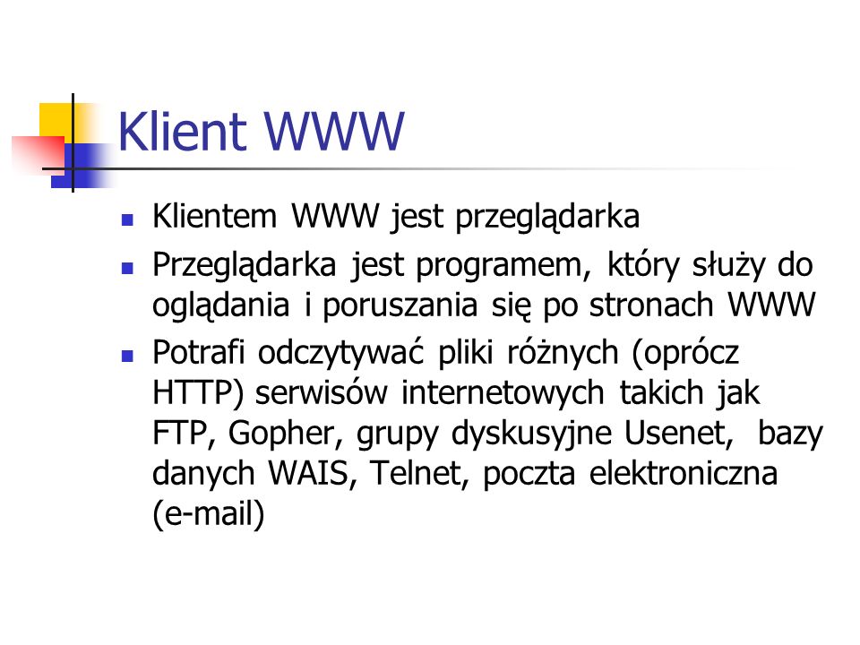 Klient WWW Klientem WWW jest przeglądarka Przeglądarka jest programem, który służy do oglądania i poruszania się po stronach WWW Potrafi odczytywać pliki różnych (oprócz HTTP) serwisów internetowych takich jak FTP, Gopher, grupy dyskusyjne Usenet, bazy danych WAIS, Telnet, poczta elektroniczna ( )