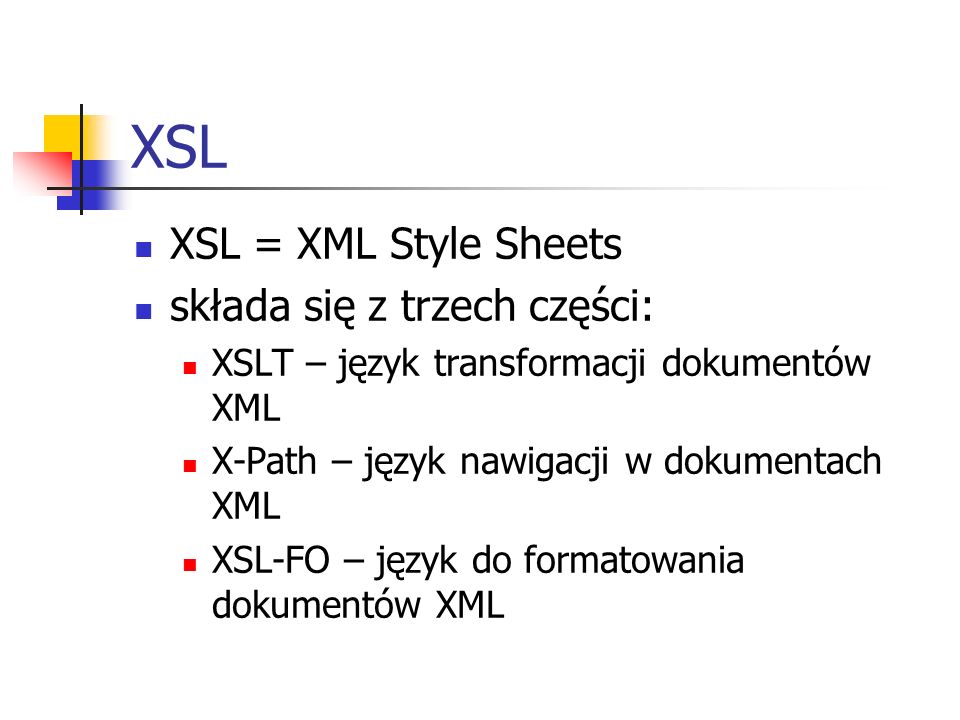 XSL XSL = XML Style Sheets składa się z trzech części: XSLT – język transformacji dokumentów XML X-Path – język nawigacji w dokumentach XML XSL-FO – język do formatowania dokumentów XML