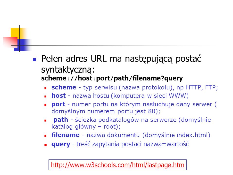 Pełen adres URL ma następującą postać syntaktyczną: scheme :// host : port / path / filename query scheme - typ serwisu (nazwa protokołu), np HTTP, FTP; host - nazwa hostu (komputera w sieci WWW) port - numer portu na którym nasłuchuje dany serwer ( domyślnym numerem portu jest 80); path - ścieżka podkatalogów na serwerze (domyślnie katalog główny – root); filename - nazwa dokumentu (domyślnie index.html) query - treść zapytania postaci nazwa=wartość