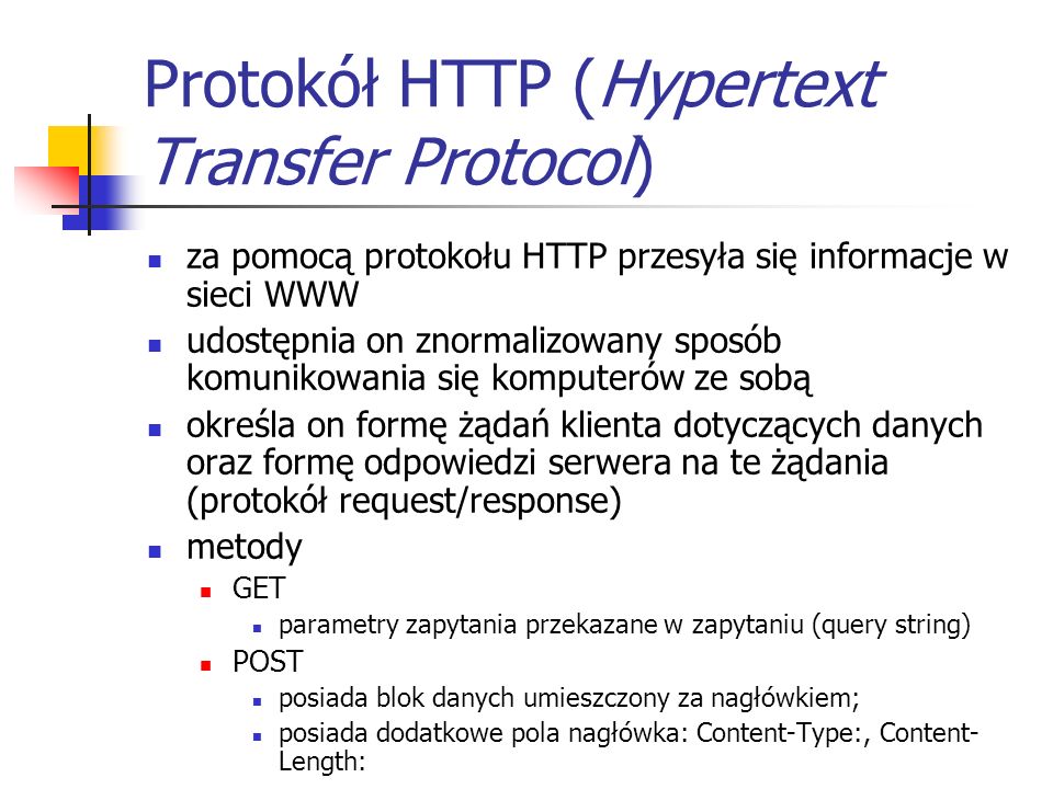 Protokół HTTP (Hypertext Transfer Protocol) za pomocą protokołu HTTP przesyła się informacje w sieci WWW udostępnia on znormalizowany sposób komunikowania się komputerów ze sobą określa on formę żądań klienta dotyczących danych oraz formę odpowiedzi serwera na te żądania (protokół request/response) metody GET parametry zapytania przekazane w zapytaniu (query string) POST posiada blok danych umieszczony za nagłówkiem; posiada dodatkowe pola nagłówka: Content-Type:, Content- Length: