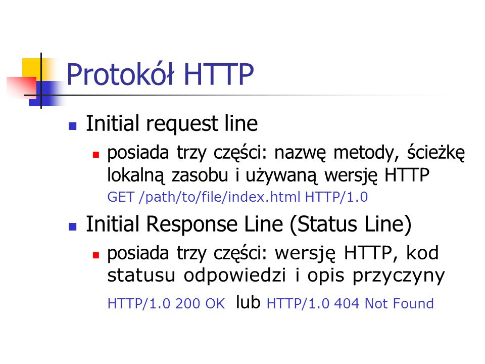 Protokół HTTP Initial request line posiada trzy części: nazwę metody, ścieżkę lokalną zasobu i używaną wersję HTTP GET /path/to/file/index.html HTTP/1.0 Initial Response Line (Status Line) posiada trzy części: wersję HTTP, kod statusu odpowiedzi i opis przyczyny HTTP/ OK lub HTTP/ Not Found