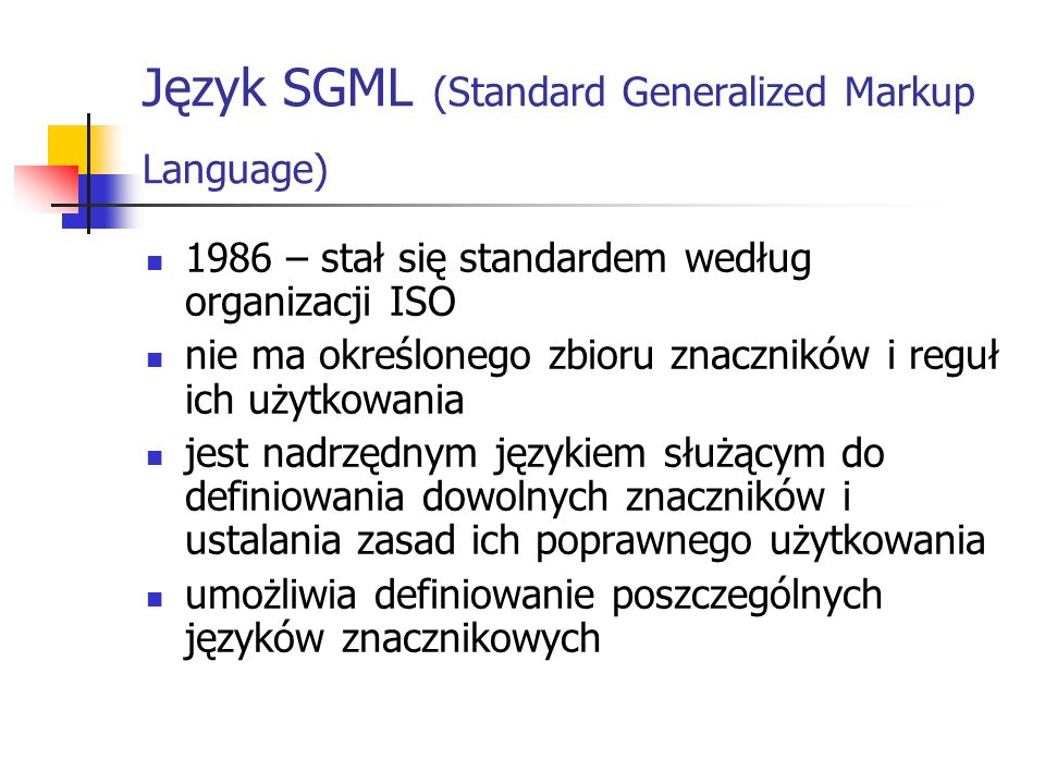 Język SGML (Standard Generalized Markup Language) 1986 – stał się standardem według organizacji ISO nie ma określonego zbioru znaczników i reguł ich użytkowania jest nadrzędnym językiem służącym do definiowania dowolnych znaczników i ustalania zasad ich poprawnego użytkowania umożliwia definiowanie poszczególnych języków znacznikowych