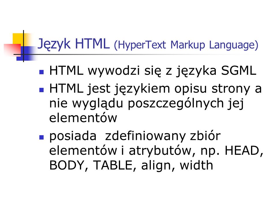 Język HTML (HyperText Markup Language) HTML wywodzi się z języka SGML HTML jest językiem opisu strony a nie wyglądu poszczególnych jej elementów posiada zdefiniowany zbiór elementów i atrybutów, np.