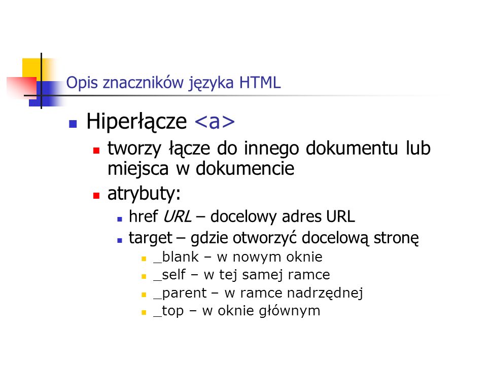 Opis znaczników języka HTML Hiperłącze tworzy łącze do innego dokumentu lub miejsca w dokumencie atrybuty: href URL – docelowy adres URL target – gdzie otworzyć docelową stronę _blank – w nowym oknie _self – w tej samej ramce _parent – w ramce nadrzędnej _top – w oknie głównym
