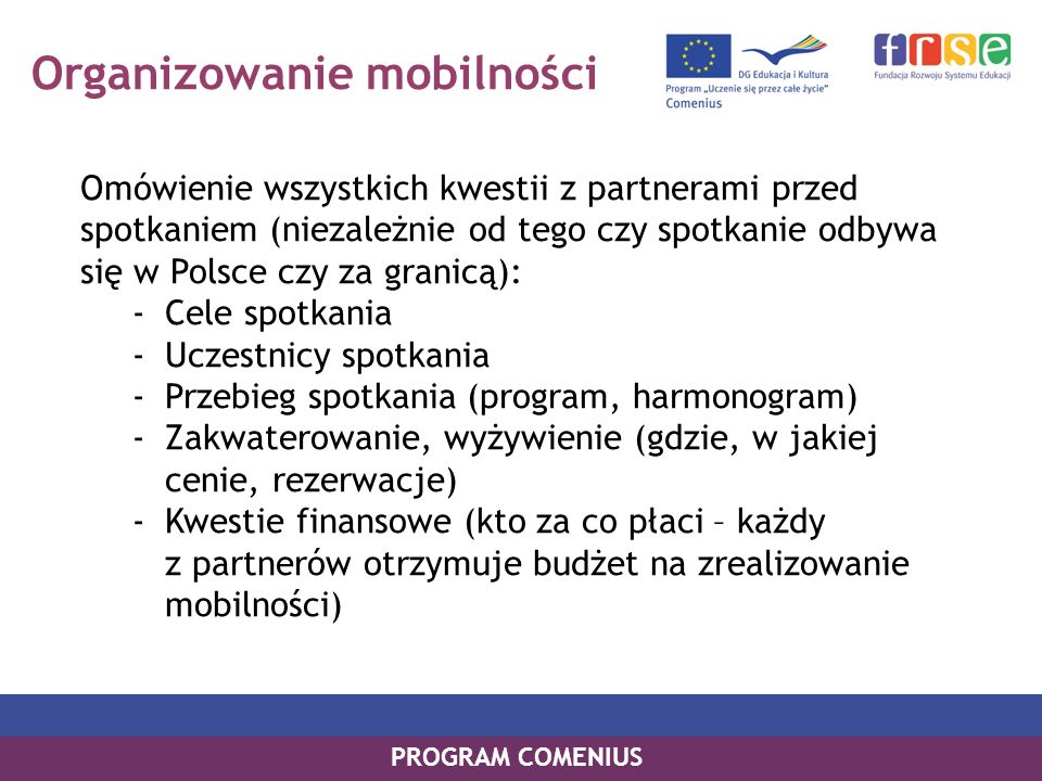 Organizowanie mobilności Omówienie wszystkich kwestii z partnerami przed spotkaniem (niezależnie od tego czy spotkanie odbywa się w Polsce czy za granicą): -Cele spotkania -Uczestnicy spotkania -Przebieg spotkania (program, harmonogram) -Zakwaterowanie, wyżywienie (gdzie, w jakiej cenie, rezerwacje) -Kwestie finansowe (kto za co płaci – każdy z partnerów otrzymuje budżet na zrealizowanie mobilności) PROGRAM COMENIUS