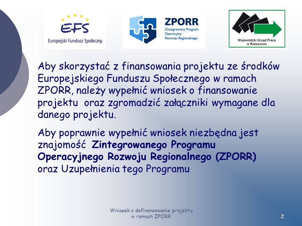 Wniosek o dofinansowanie projektu w ramach ZPORR2 Aby skorzystać z finansowania projektu ze środków Europejskiego Funduszu Społecznego w ramach ZPORR, należy wypełnić wniosek o finansowanie projektu oraz zgromadzić załączniki wymagane dla danego projektu.