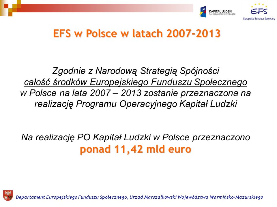 ponad 11,42 mld euro Zgodnie z Narodową Strategią Spójności całość środków Europejskiego Funduszu Społecznego w Polsce na lata 2007 – 2013 zostanie przeznaczona na realizację Programu Operacyjnego Kapitał Ludzki Na realizację PO Kapitał Ludzki w Polsce przeznaczono ponad 11,42 mld euro EFS w Polsce w latach Departament Europejskiego Funduszu Społecznego, Urząd Marszałkowski Województwa Warmińsko-Mazurskiego