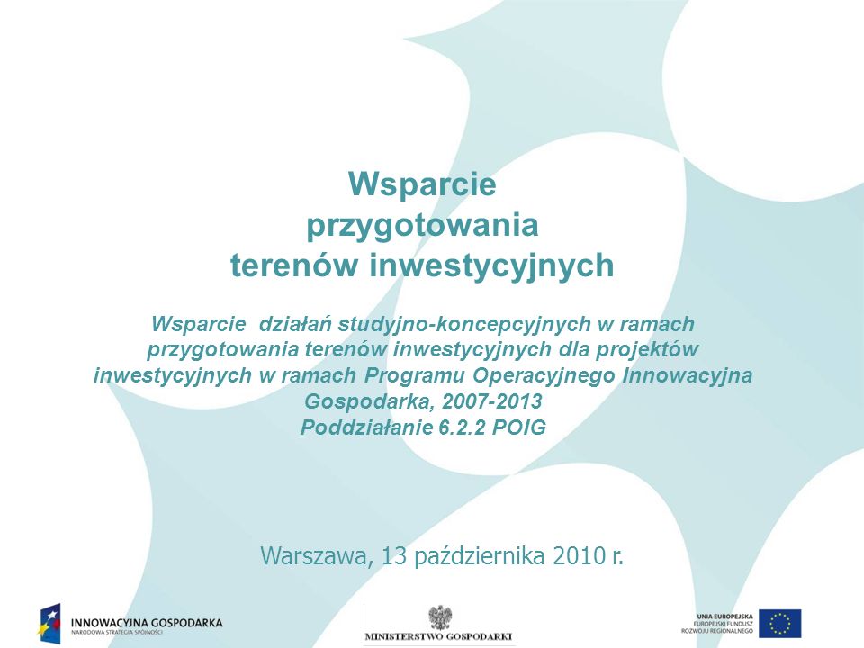 Wsparcie przygotowania terenów inwestycyjnych Wsparcie działań studyjno-koncepcyjnych w ramach przygotowania terenów inwestycyjnych dla projektów inwestycyjnych w ramach Programu Operacyjnego Innowacyjna Gospodarka, Poddziałanie POIG Warszawa, 13 października 2010 r.