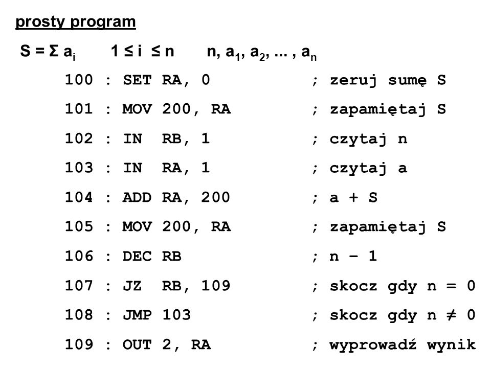 prosty program S = Σ a i 1 i n n, a 1, a 2,..., a n 100 : SET RA, 0; zeruj sumę S 101 : MOV 200, RA; zapamiętaj S 102 : IN RB, 1; czytaj n 103 : IN RA, 1; czytaj a 104 : ADD RA, 200; a + S 105 : MOV 200, RA; zapamiętaj S 106 : DEC RB; n – : JZ RB, 109; skocz gdy n = : JMP 103; skocz gdy n : OUT 2, RA; wyprowadź wynik