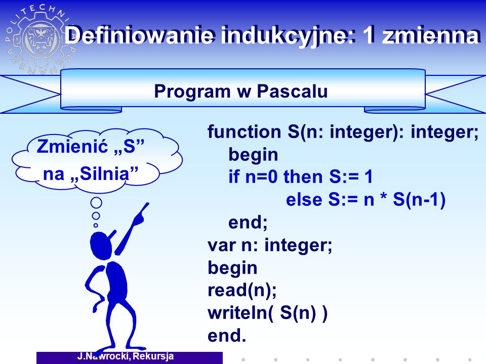J.Nawrocki, Rekursja Program w Pascalu function S(n: integer): integer; begin if n=0 then S:= 1 else S:= n * S(n-1) end; var n: integer; begin read(n); writeln( S(n) ) end.