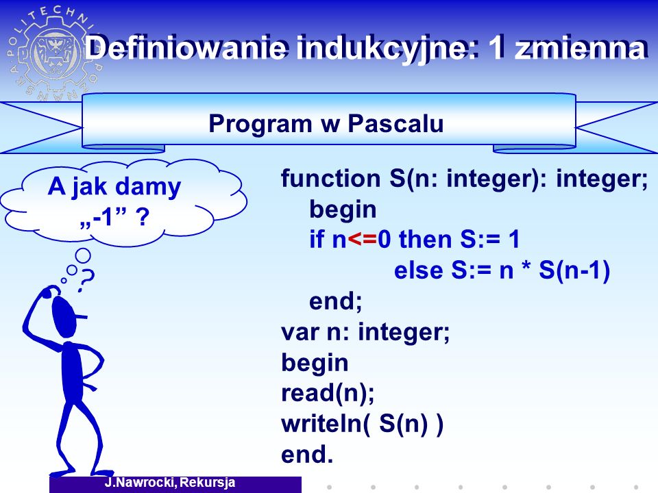 J.Nawrocki, Rekursja Definiowanie indukcyjne: 1 zmienna Program w Pascalu function S(n: integer): integer; begin if n<=0 then S:= 1 else S:= n * S(n-1) end; var n: integer; begin read(n); writeln( S(n) ) end.
