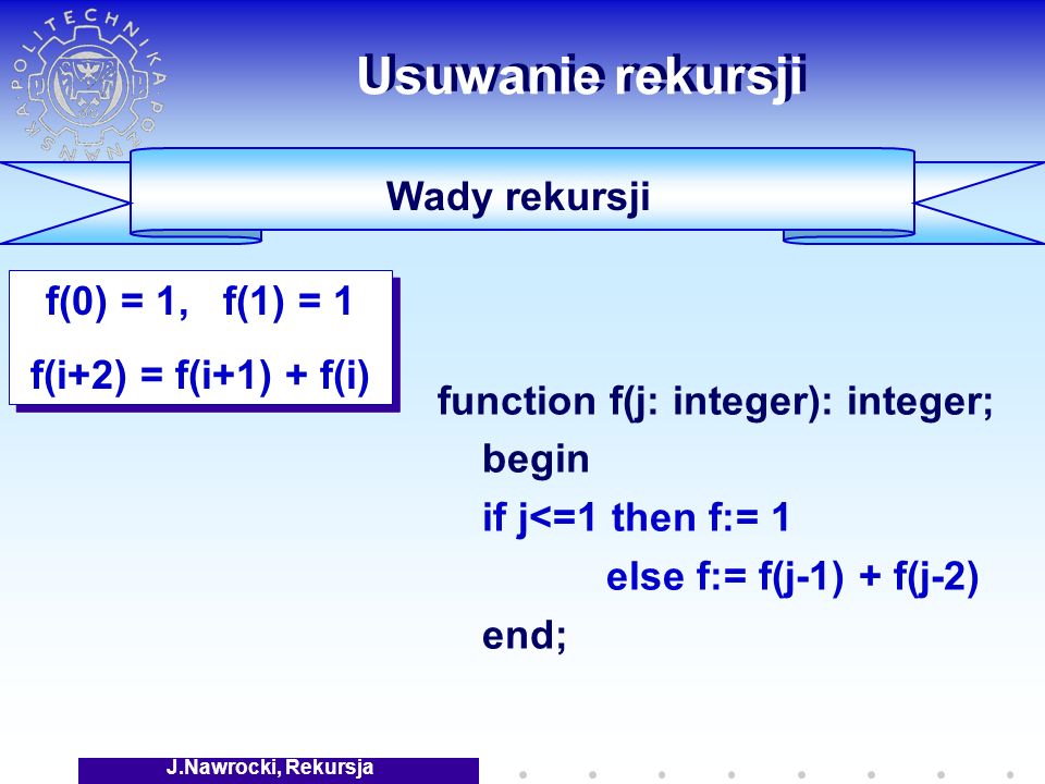 J.Nawrocki, Rekursja Usuwanie rekursji Wady rekursji function f(j: integer): integer; begin if j<=1 then f:= 1 else f:= f(j-1) + f(j-2) end; f(0) = 1, f(1) = 1 f(i+2) = f(i+1) + f(i) f(0) = 1, f(1) = 1 f(i+2) = f(i+1) + f(i)