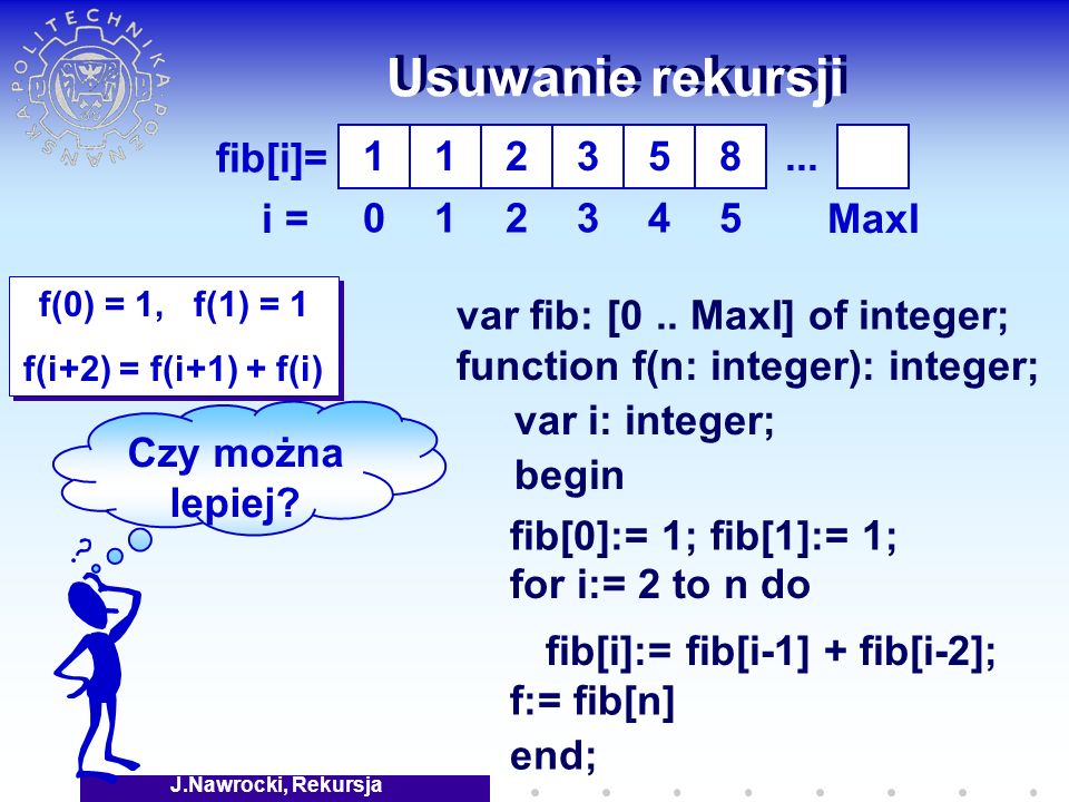 J.Nawrocki, Rekursja Usuwanie rekursji f(0) = 1, f(1) = 1 f(i+2) = f(i+1) + f(i) f(0) = 1, f(1) = 1 f(i+2) = f(i+1) + f(i) fib[i]= i = fib[0]:= 1; fib[1]:= 1; fib[i]:= fib[i-1] + fib[i-2]; var fib: [0..