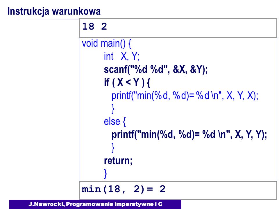 J.Nawrocki, Programowanie imperatywne i C void main() { int X, Y; scanf( %d %d , &X, &Y); if ( X < Y ) { printf( min(%d, %d)= %d \n , X, Y, X); } else { printf( min(%d, %d)= %d \n , X, Y, Y); } return; } Instrukcja warunkowa min(18, 2)=