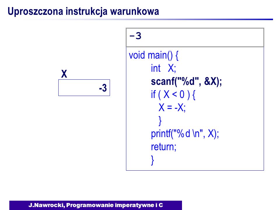 J.Nawrocki, Programowanie imperatywne i C Uproszczona instrukcja warunkowa void main() { int X; scanf( %d , &X); if ( X < 0 ) { X = -X; } printf( %d \n , X); return; } -3 X