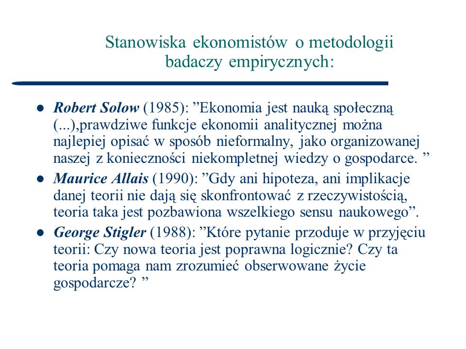 Stanowiska ekonomistów o metodologii badaczy empirycznych: Robert Solow (1985): Ekonomia jest nauką społeczną (...),prawdziwe funkcje ekonomii analitycznej można najlepiej opisać w sposób nieformalny, jako organizowanej naszej z konieczności niekompletnej wiedzy o gospodarce.