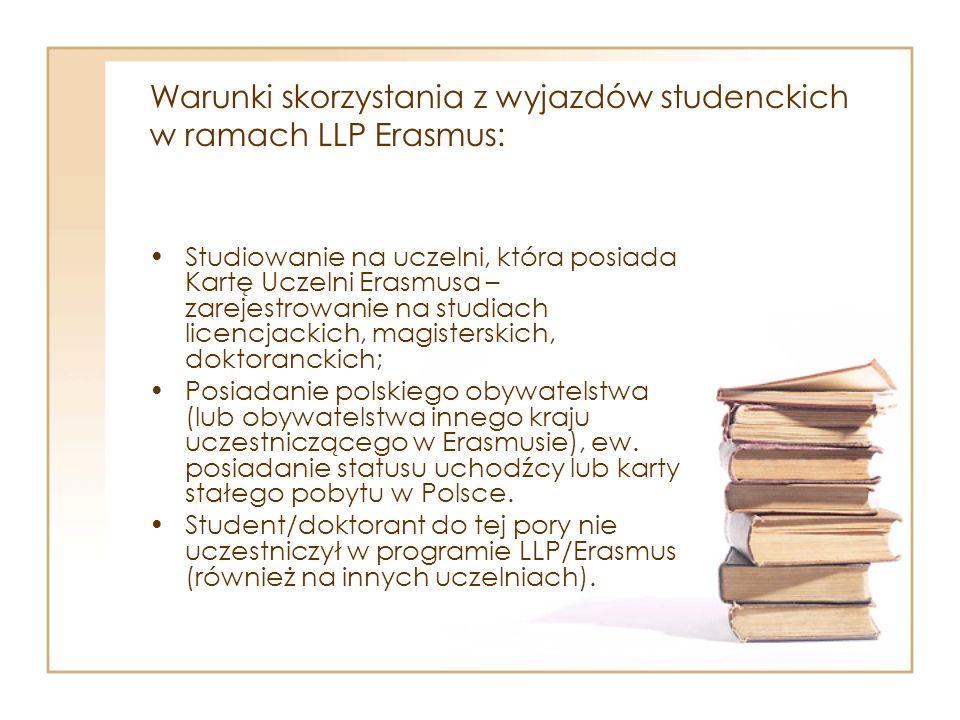 Warunki skorzystania z wyjazdów studenckich w ramach LLP Erasmus: Studiowanie na uczelni, która posiada Kartę Uczelni Erasmusa – zarejestrowanie na studiach licencjackich, magisterskich, doktoranckich; Posiadanie polskiego obywatelstwa (lub obywatelstwa innego kraju uczestniczącego w Erasmusie), ew.