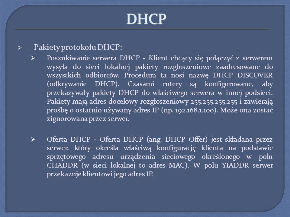 DHCP Pakiety protokołu DHCP: Poszukiwanie serwera DHCP - Klient chcący się połączyć z serwerem wysyła do sieci lokalnej pakiety rozgłoszeniowe zaadresowane do wszystkich odbiorców.