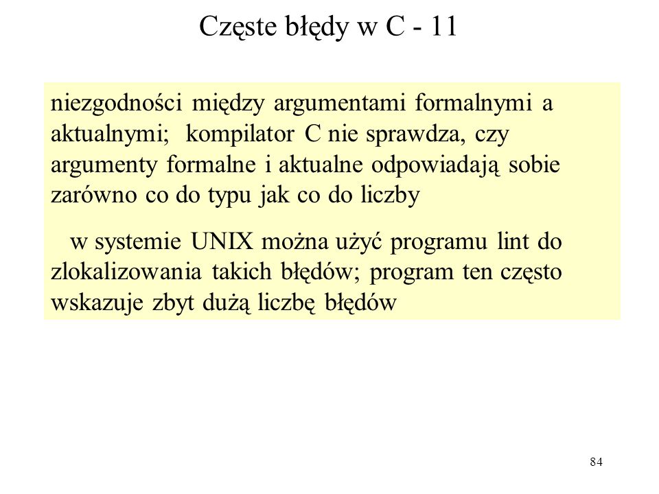 84 Częste błędy w C - 11 niezgodności między argumentami formalnymi a aktualnymi; kompilator C nie sprawdza, czy argumenty formalne i aktualne odpowiadają sobie zarówno co do typu jak co do liczby w systemie UNIX można użyć programu lint do zlokalizowania takich błędów; program ten często wskazuje zbyt dużą liczbę błędów