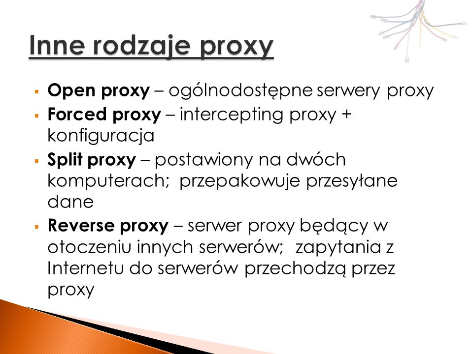 Open proxy – ogólnodostępne serwery proxy Forced proxy – intercepting proxy + konfiguracja Split proxy – postawiony na dwóch komputerach; przepakowuje przesyłane dane Reverse proxy – serwer proxy będący w otoczeniu innych serwerów; zapytania z Internetu do serwerów przechodzą przez proxy