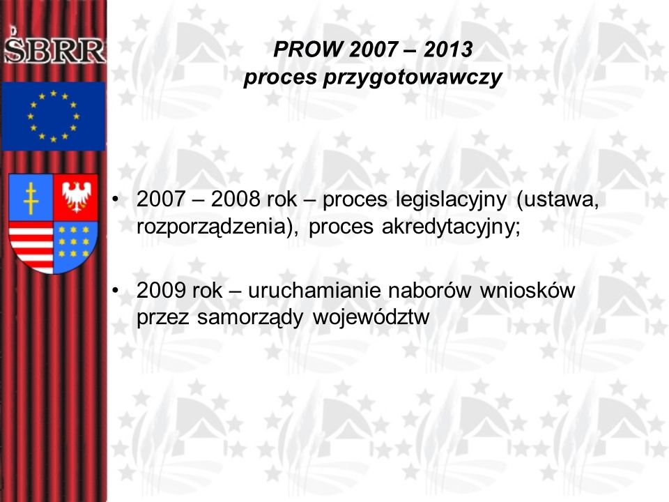 PROW 2007 – 2013 proces przygotowawczy 2007 – 2008 rok – proces legislacyjny (ustawa, rozporządzenia), proces akredytacyjny; 2009 rok – uruchamianie naborów wniosków przez samorządy województw