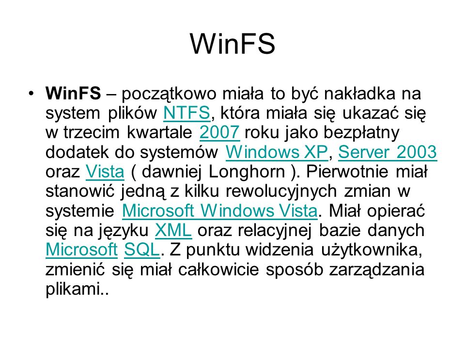 WinFS WinFS – początkowo miała to być nakładka na system plików NTFS, która miała się ukazać się w trzecim kwartale 2007 roku jako bezpłatny dodatek do systemów Windows XP, Server 2003 oraz Vista ( dawniej Longhorn ).