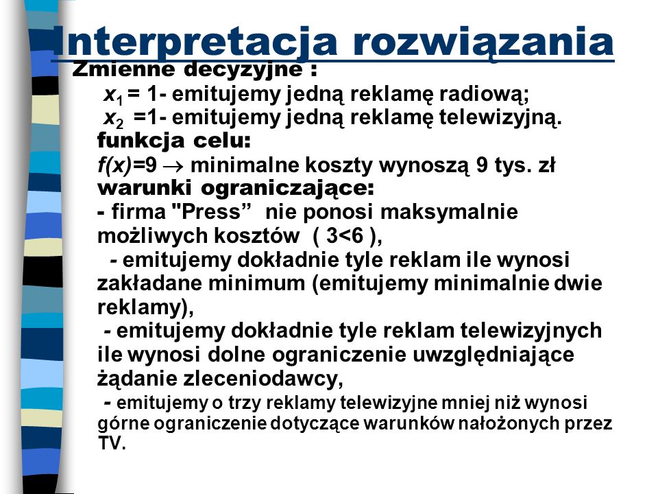 Interpretacja rozwiązania Zmienne decyzyjne : x 1 = 1- emitujemy jedną reklamę radiową; x 2 =1- emitujemy jedną reklamę telewizyjną.