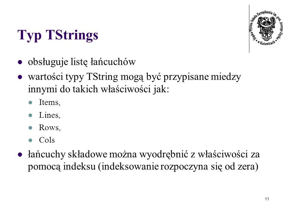 11 Typ TStrings obsługuje listę łańcuchów wartości typy TString mogą być przypisane miedzy innymi do takich właściwości jak: Items, Lines, Rows, Cols łańcuchy składowe można wyodrębnić z właściwości za pomocą indeksu (indeksowanie rozpoczyna się od zera)