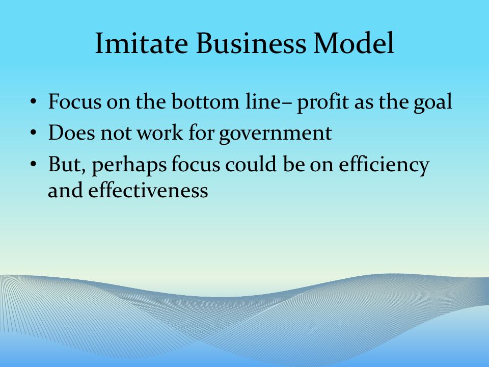 Imitate Business Model Focus on the bottom line– profit as the goal Does not work for government But, perhaps focus could be on efficiency and effectiveness