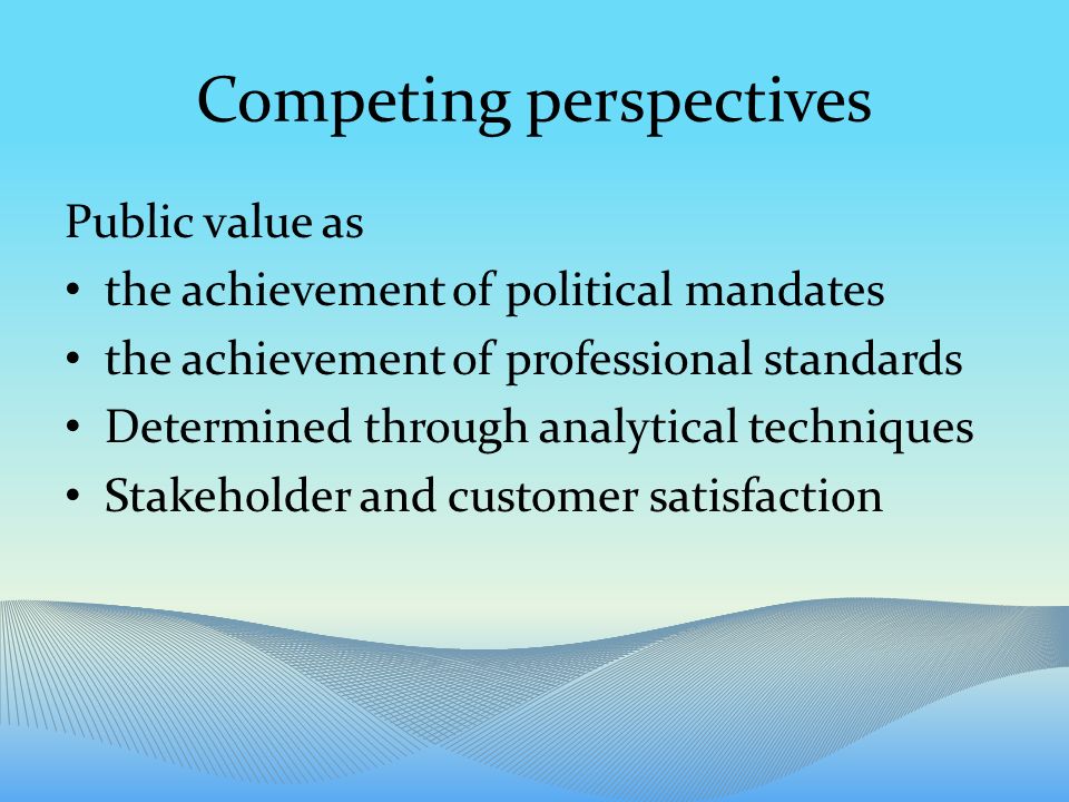 Competing perspectives Public value as the achievement of political mandates the achievement of professional standards Determined through analytical techniques Stakeholder and customer satisfaction