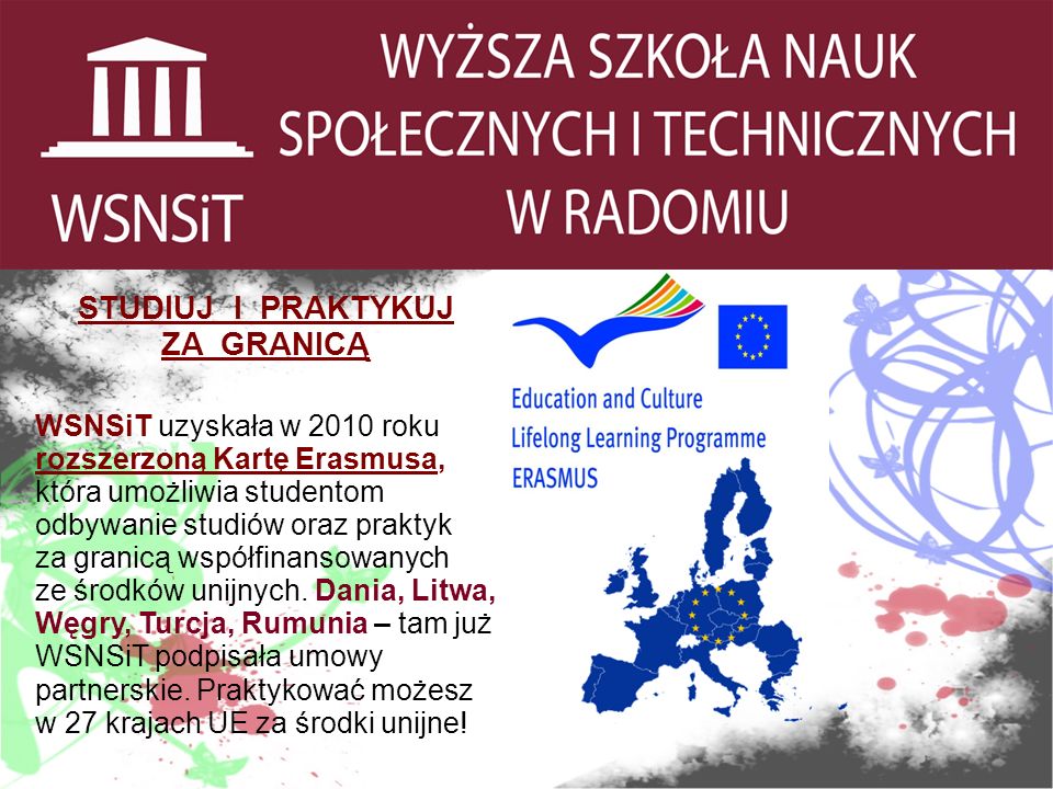 STUDIUJ I PRAKTYKUJ ZA GRANICĄ WSNSiT uzyskała w 2010 roku rozszerzoną Kartę Erasmusa, która umożliwia studentom odbywanie studiów oraz praktyk za granicą współfinansowanych ze środków unijnych.