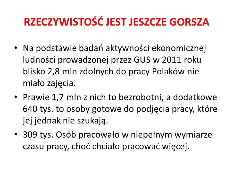 RZECZYWISTOŚĆ JEST JESZCZE GORSZA Na podstawie badań aktywności ekonomicznej ludności prowadzonej przez GUS w 2011 roku blisko 2,8 mln zdolnych do pracy Polaków nie miało zajęcia.