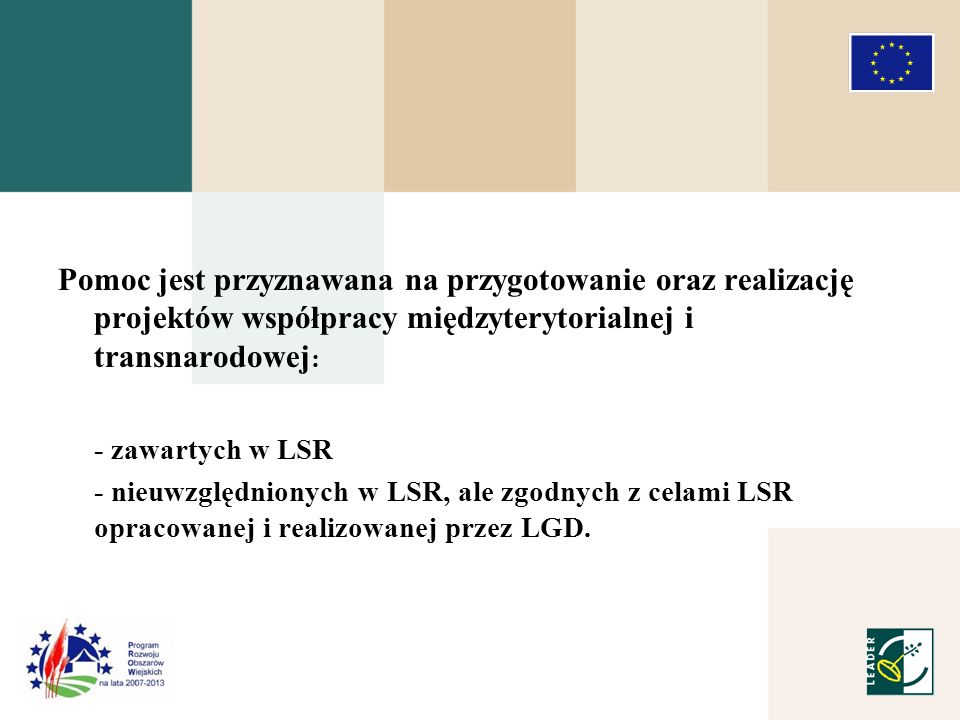 Pomoc jest przyznawana na przygotowanie oraz realizację projektów współpracy międzyterytorialnej i transnarodowej : - zawartych w LSR - nieuwzględnionych w LSR, ale zgodnych z celami LSR opracowanej i realizowanej przez LGD.