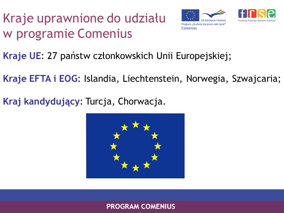 Kraje uprawnione do udziału w programie Comenius Kraje UE: 27 państw członkowskich Unii Europejskiej; Kraje EFTA i EOG: Islandia, Liechtenstein, Norwegia, Szwajcaria; Kraj kandydujący: Turcja, Chorwacja.