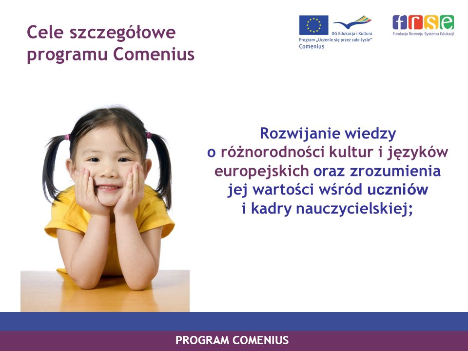 Cele szczegółowe programu Comenius Rozwijanie wiedzy o różnorodności kultur i języków europejskich oraz zrozumienia jej wartości wśród uczniów i kadry nauczycielskiej; PROGRAM COMENIUS
