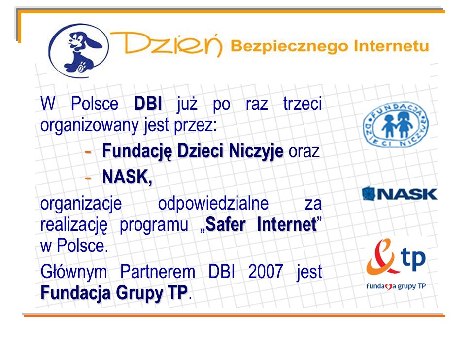 DBI W Polsce DBI już po raz trzeci organizowany jest przez: - Fundację Dzieci Niczyje - Fundację Dzieci Niczyje oraz - NASK, Safer Internet organizacje odpowiedzialne za realizację programu Safer Internet w Polsce.