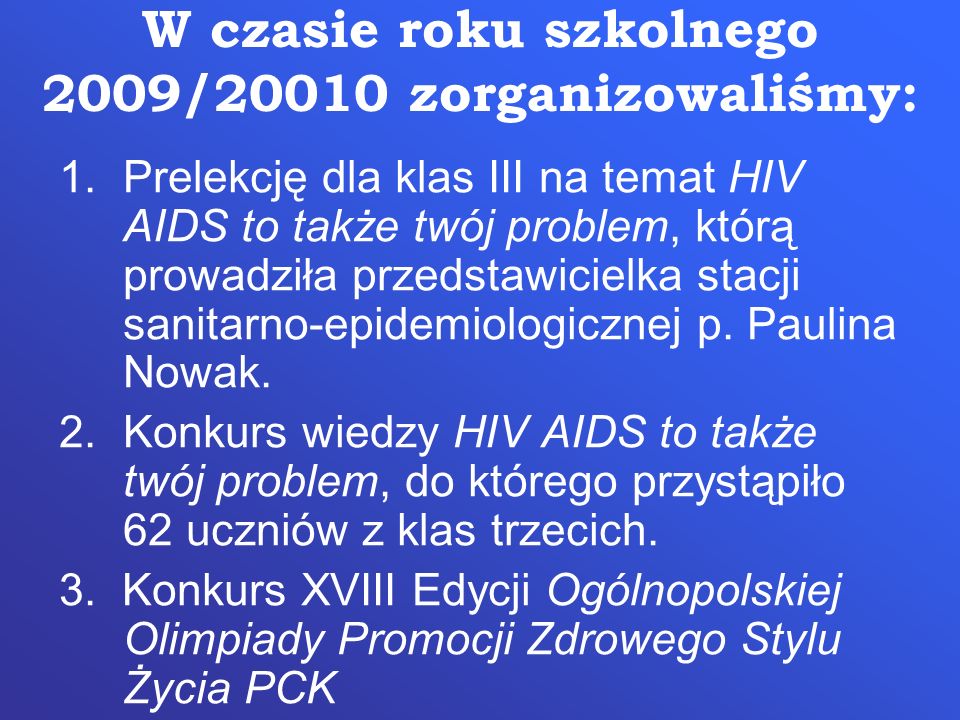 W czasie roku szkolnego 2009/20010 zorganizowaliśmy: 1.Prelekcję dla klas III na temat HIV AIDS to także twój problem, którą prowadziła przedstawicielka stacji sanitarno-epidemiologicznej p.