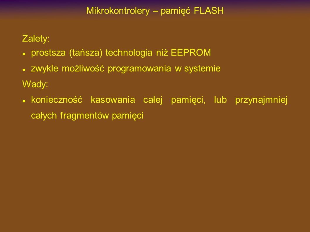 Mikrokontrolery – pamięć FLASH Zalety: prostsza (tańsza) technologia niż EEPROM zwykle możliwość programowania w systemie Wady: konieczność kasowania całej pamięci, lub przynajmniej całych fragmentów pamięci