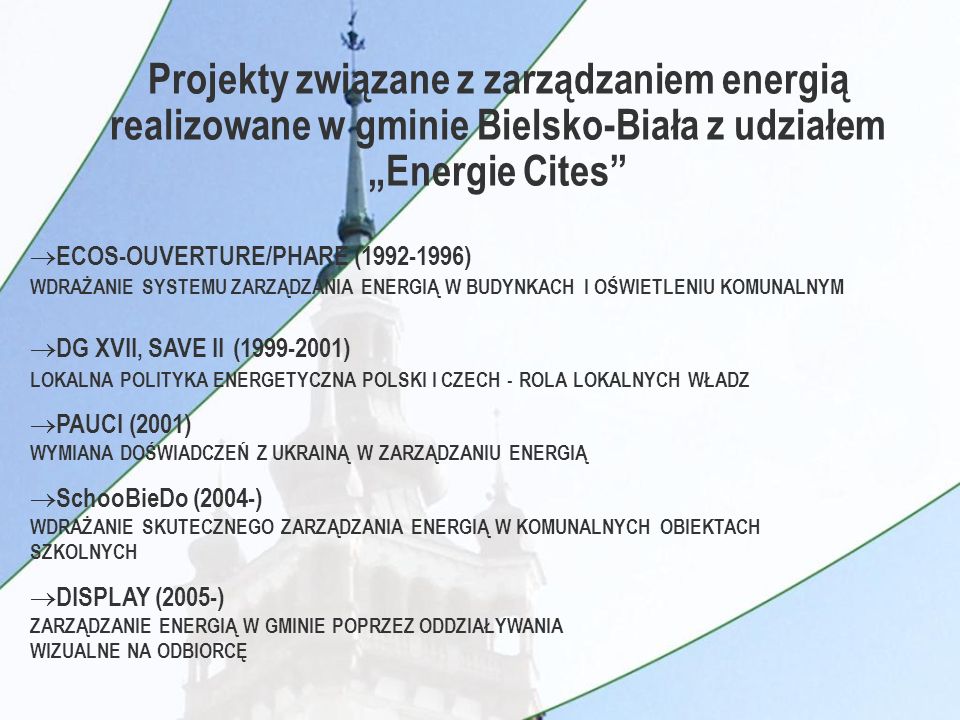 Projekty związane z zarządzaniem energią realizowane w gminie Bielsko-Biała z udziałem Energie Cites ECOS-OUVERTURE/PHARE ( ) WDRAŻANIE SYSTEMU ZARZĄDZANIA ENERGIĄ W BUDYNKACH I OŚWIETLENIU KOMUNALNYM DG XVII, SAVE II ( ) LOKALNA POLITYKA ENERGETYCZNA POLSKI I CZECH - ROLA LOKALNYCH WŁADZ PAUCI (2001) WYMIANA DOŚWIADCZEŃ Z UKRAINĄ W ZARZĄDZANIU ENERGIĄ SchooBieDo (2004-) WDRAŻANIE SKUTECZNEGO ZARZĄDZANIA ENERGIĄ W KOMUNALNYCH OBIEKTACH SZKOLNYCH DISPLAY (2005-) ZARZĄDZANIE ENERGIĄ W GMINIE POPRZEZ ODDZIAŁYWANIA WIZUALNE NA ODBIORCĘ