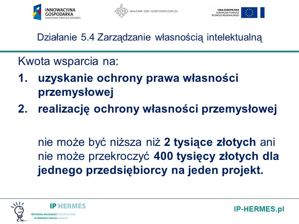IP-HERMES.pl Działanie 5.4 Zarządzanie własnością intelektualną Kwota wsparcia na: 1.uzyskanie ochrony prawa własności przemysłowej 2.realizację ochrony własności przemysłowej nie może być niższa niż 2 tysiące złotych ani nie może przekroczyć 400 tysięcy złotych dla jednego przedsiębiorcy na jeden projekt.