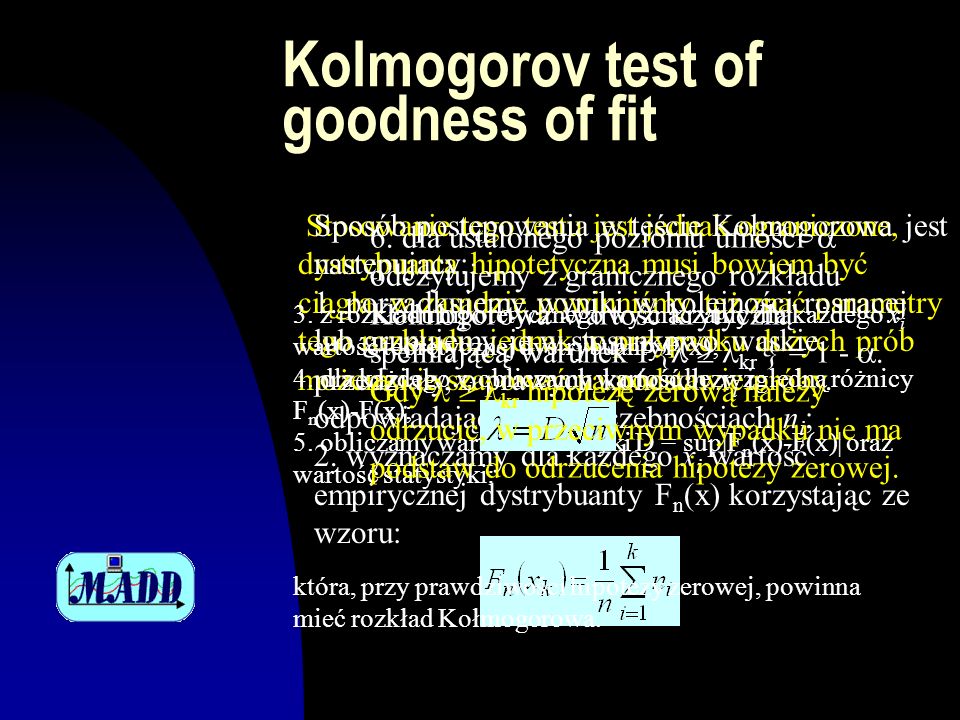 Kolmogorov test of goodness of fit Stosowanie tego testu jest jednak ograniczone, dystrybuanta hipotetyczna musi bowiem być ciągła, w zasadzie powinniśmy też znać parametry tego rozkładu, jednak w przypadku dużych prób możemy je szacować na podstawie próby.